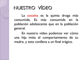 NUESTRO VÍDEONUESTRO VÍDEO
La cocaína es la quinta droga más
consumida. Es más consumida en la
población adolescente que en la población
general.
En nuestro video podemos ver cómo
una hija imita el comportamiento de su
madre, y esto conlleva a un final trágico.
 