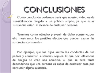 CONCLUSIONESCONCLUSIONES
 Como conclusión podemos decir que nuestro video es de
sensibilización dirigido a un público amplio, ya que estas
sustancias están al alcance de cualquier persona.
Tenemos como objetivo prevenir de dicho consumo, por
ello mostramos los posibles efectos que pueden causar las
sustancias consumidas.
Por ejemplo, que los hijos imiten las conductas de sus
padres y consuman sustancias ilegales. O que por influencias
de amigos se cree una adicción. O que se crea tanta
dependencia que una persona es capaz de cualquier cosa por
consumir alguna sustancia.
 