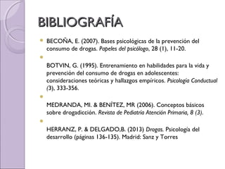 BIBLIOGRAFÍABIBLIOGRAFÍA
 BECOÑA, E. (2007). Bases psicológicas de la prevención del
consumo de drogas. Papeles del psicólogo, 28 (1), 11-20.

BOTVIN, G. (1995). Entrenamiento en habilidades para la vida y
prevención del consumo de drogas en adolescentes:
consideraciones teóricas y hallazgos empíricos. Psicología Conductual
(3), 333-356.

MEDRANDA, MI. & BENÍTEZ, MR (2006). Conceptos básicos
sobre drogadicción. Revista de Pediatría Atención Primaria, 8 (3).

HERRANZ, P. & DELGADO,B. (2013) Drogas. Psicología del
desarrollo (páginas 136-135). Madrid: Sanz y Torres
 