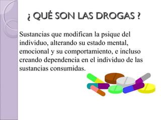 ¿ QUÉ SON LAS DROGAS ?¿ QUÉ SON LAS DROGAS ?
Sustancias que modifican la psique del
individuo, alterando su estado mental,
emocional y su comportamiento, e incluso
creando dependencia en el individuo de las
sustancias consumidas.
 