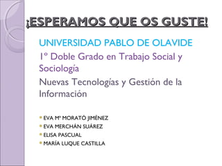 ¡ESPERAMOS QUE OS GUSTE!¡ESPERAMOS QUE OS GUSTE!
UNIVERSIDAD PABLO DE OLAVIDE
1º Doble Grado en Trabajo Social y
Sociología
Nuevas Tecnologías y Gestión de la
Información
EVA Mª MORATÓ JIMÉNEZ
EVA MERCHÁN SUÁREZ
ELISA PASCUAL
MARÍA LUQUE CASTILLA
 