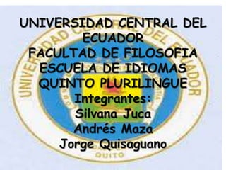 UNIVERSIDAD CENTRAL DEL
        ECUADOR
 FACULTAD DE FILOSOFIA
  ESCUELA DE IDIOMAS
  QUINTO PLURILINGUE
       Integrantes:
       Silvana Juca
       Andrés Maza
     Jorge Quisaguano
 