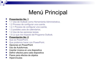 Menú Principal
 Presentación No: 1
 1.1 Uso de Outlook como Herramienta Administrativa.
 1.2 Proceso de configurar una cuenta.
 1.2.1 Proceso de configurar una cuenta.
 1.3 posibles usos de calendarios.
 1.4 Uso de las opciones tareas
 1.5 Lo que me impactó del Programa Outlook.
 Presentación No: 2
 Que es PowerPoint.
 Que podemos hacer con PowerPoint.
 Opciones en PowerPoint
 Uso de Autoformas.
 Insertar música en una diapositiva
 Definir efectos para cada diapositiva
 Pasos para efectos de objetos
 Hipervínculos
 