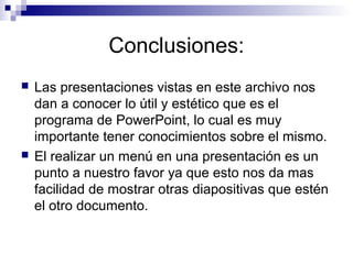 Conclusiones:
 Las presentaciones vistas en este archivo nos
dan a conocer lo útil y estético que es el
programa de PowerPoint, lo cual es muy
importante tener conocimientos sobre el mismo.
 El realizar un menú en una presentación es un
punto a nuestro favor ya que esto nos da mas
facilidad de mostrar otras diapositivas que estén
el otro documento.
 