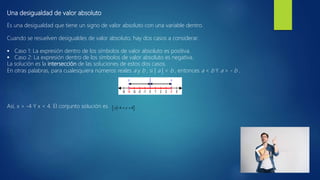 Una desigualdad de valor absoluto
Es una desigualdad que tiene un signo de valor absoluto con una variable dentro.
Cuando se resuelven desigualdes de valor absoluto, hay dos casos a considerar.
 Caso 1: La expresión dentro de los símbolos de valor absoluto es positiva.
 Caso 2: La expresión dentro de los símbolos de valor absoluto es negativa.
La solución es la intersección de las soluciones de estos dos casos.
En otras palabras, para cualesquiera números reales a y b , si | a | < b , entonces a < b Y a > - b .
Así, x > -4 Y x < 4. El conjunto solución es
 