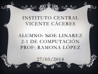 INSTITUTO CENTRAL
VICENTE CÁCERES
ALUMNO: NOE LINAREZ
2-1 DE COMPUTACIÓN
PROF: RAMONA LÓPEZ
27/05/2014
 