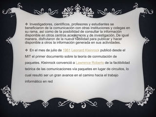 Investigadores, científicos, profesores y estudiantes se
beneficiaron de la comunicación con otras instituciones y colegas en
su rama, así como de la posibilidad de consultar la información
disponible en otros centros académicos y de investigación. De igual
manera, disfrutaron de la nueva habilidad para publicar y hacer
disponible a otros la información generada en sus actividades.
 En el mes de julio de 1961 Leonard Kleinrock publicó desde el
MIT el primer documento sobre la teoría de conmutación de
paquetes. Kleinrock convenció a Lawrence Roberts de la factibilidad
teórica de las comunicaciones vía paquetes en lugar de circuitos, lo
cual resultó ser un gran avance en el camino hacia el trabajo
informático en red
 