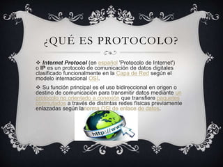¿QUÉ ES PROTOCOLO?
 Internet Protocol (en español 'Protocolo de Internet')
o IP es un protocolo de comunicación de datos digitales
clasificado funcionalmente en la Capa de Red según el
modelo internacional OSI.
 Su función principal es el uso bidireccional en origen o
destino de comunicación para transmitir datos mediante un
protocolo no orientado a conexión que transfiere paquetes
conmutados a través de distintas redes físicas previamente
enlazadas según lanorma OSI de enlace de datos.
 