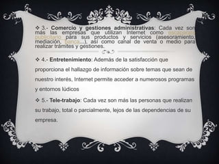  3.- Comercio y gestiones administrativas: Cada vez son
más las empresas que utilizan Internet como escaparate
publicitario para sus productos y servicios (asesoramiento,
mediación, banca...), así como canal de venta o medio para
realizar trámites y gestiones.
 4.- Entretenimiento: Además de la satisfacción que
proporciona el hallazgo de información sobre temas que sean de
nuestro interés, Internet permite acceder a numerosos programas
y entornos lúdicos
 5.- Tele-trabajo: Cada vez son más las personas que realizan
su trabajo, total o parcialmente, lejos de las dependencias de su
empresa.
 