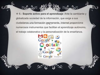  6.- Soporte activo para el aprendizaje: Ante la cambiante y
globalizada sociedad de la información, que exige a sus
ciudadanos una formación permanente, Internet proporciona
numerosos instrumentos que facilitan el aprendizaje autónomo,
el trabajo colaborativo y la personalización de la enseñanza.
 