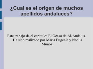 ¿Cual es el origen de muchos
    apellidos andaluces?



Este trabajo de el capitulo: El Ocaso de Al-Andalus.
    Ha sido realizado por María Eugenia y Noelia
                        Muñoz.
 