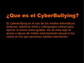 ¿Que es el CyberBullying?
El cyberbullying es el uso de los medios telemáticos
(Internet, telefonía móvil y videojuegos online) para
ejercer el acoso entre iguales. No se trata aquí el
acoso o abuso de índole estrictamente sexual ni los
casos en los que personas adultas intervienen.
 