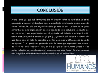 Conclusión
Ahora bien ya que les mencione en lo anterior todo lo referente al tema
planteado y que en el desglose que la psicología empresarial es un tema de
suma relevancia para las organizaciones ya que el ser humano es la parte
primordial de una organización porque aparte de que estudia la conducta del
ser humano y sus experiencias en el contexto del trabajo y la organización
desde una perspectiva individual, grupal y organizacional estudia la relevancia
que tiene esto en toda la sociedad y en los derechos y obligaciones de cada
trabajador. En mi particular punto de vista la psicología organizacional es uno
de los temas más relevantes hoy en día ya que el ser humano puede ser la
mejor máquina de construcción en una empresa para hacer de una empresa
una magnifica fuente de desarrollo económico en las sociedades.
 
