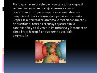 Por lo que hacemos referencia en este tema ya que el
ser humano ya no se maneja como un sistema
operacional si no que es capaz de generar ideas ser
magníficos líderes y pensadores ya que es necesario
llegar a la autorrealización como lo mencionan muchos
de nuestros autores en el ensayo que les daré a
continuación y en el verán la importancia y la manera de
cómo hacer hincapié en este tema psicología
empresarial.
 