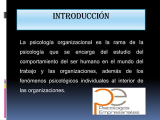 Introducción

La psicología organizacional es la rama de la
psicología   que   se   encarga   del   estudio   del
comportamiento del ser humano en el mundo del
trabajo y las organizaciones, además de los
fenómenos psicológicos individuales al interior de
las organizaciones.
 