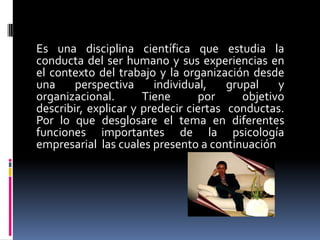 Es una disciplina científica que estudia la
conducta del ser humano y sus experiencias en
el contexto del trabajo y la organización desde
una     perspectiva     individual,    grupal    y
organizacional.       Tiene      por      objetivo
describir, explicar y predecir ciertas conductas.
Por lo que desglosare el tema en diferentes
funciones importantes de la psicología
empresarial las cuales presento a continuación
 