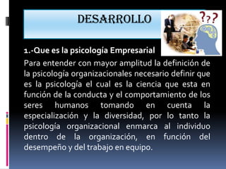 Desarrollo

1.-Que es la psicología Empresarial
Para entender con mayor amplitud la definición de
la psicología organizacionales necesario definir que
es la psicología el cual es la ciencia que esta en
función de la conducta y el comportamiento de los
seres humanos tomando en cuenta la
especialización y la diversidad, por lo tanto la
psicología organizacional enmarca al individuo
dentro de la organización, en función del
desempeño y del trabajo en equipo.
 