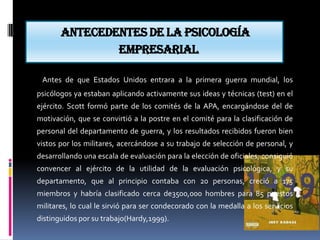 Antecedentes de la psicología
               empresarial

 Antes de que Estados Unidos entrara a la primera guerra mundial, los
psicólogos ya estaban aplicando activamente sus ideas y técnicas (test) en el
ejército. Scott formó parte de los comités de la APA, encargándose del de
motivación, que se convirtió a la postre en el comité para la clasificación de
personal del departamento de guerra, y los resultados recibidos fueron bien
vistos por los militares, acercándose a su trabajo de selección de personal, y
desarrollando una escala de evaluación para la elección de oficiales; consiguió
convencer al ejército de la utilidad de la evaluación psicológica, y su
departamento, que al principio contaba con 20 personas, creció a 175
miembros y habría clasificado cerca de3500,000 hombres para 85 puestos
militares, lo cual le sirvió para ser condecorado con la medalla a los servicios
distinguidos por su trabajo(Hardy,1999).
 