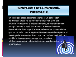 Importancia de la psicología
                empresarial
un psicólogo organizacional deberá ser un conocedor
de diversas áreas no solo de la organización si no del
entorno, los factores, el medio ambiente, la economía de su
país ya que estos repercutirán en la trascendencia o el
desarrollo del área organizacional así como en las decisiones
que se tomarán para el logro de los objetivos de la empresa. el
psicólogo también deberá ser capaz de realizar sus funciones
en diferentes organizaciones ya sea privada o
pública, obviamente deberá adecuarse a cada modelo de la
organización
 