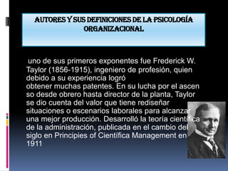 Autores y sus definiciones de la psicología
               organizacional



uno de sus primeros exponentes fue Frederick W.
Taylor (1856-1915), ingeniero de profesión, quien
debido a su experiencia logró
obtener muchas patentes. En su lucha por el ascen
so desde obrero hasta director de la planta, Taylor
se dio cuenta del valor que tiene rediseñar
situaciones o escenarios laborales para alcanzar
una mejor producción. Desarrolló la teoría científica
de la administración, publicada en el cambio del
siglo en Principies of Científica Management en
1911
 