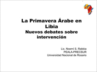 La Primavera Árabe en
        Libia
 Nuevos debates sobre
     intervención

                    Lic. Noemí S. Rabbia
                      PEALA-PRECSUR
         Universidad Nacional de Rosario
 
