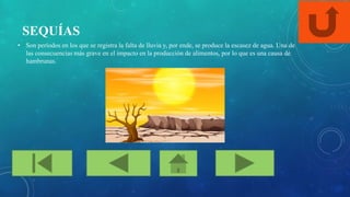 SEQUÍAS
• Son períodos en los que se registra la falta de lluvia y, por ende, se produce la escasez de agua. Una de
las consecuencias más grave en el impacto en la producción de alimentos, por lo que es una causa de
hambrunas.
 