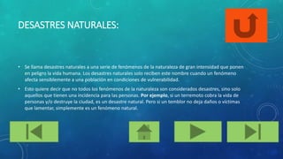 DESASTRES NATURALES:
• Se llama desastres naturales a una serie de fenómenos de la naturaleza de gran intensidad que ponen
en peligro la vida humana. Los desastres naturales solo reciben este nombre cuando un fenómeno
afecta sensiblemente a una población en condiciones de vulnerabilidad.
• Esto quiere decir que no todos los fenómenos de la naturaleza son considerados desastres, sino solo
aquellos que tienen una incidencia para las personas. Por ejemplo, si un terremoto cobra la vida de
personas y/o destruye la ciudad, es un desastre natural. Pero si un temblor no deja daños o víctimas
que lamentar, simplemente es un fenómeno natural.
 