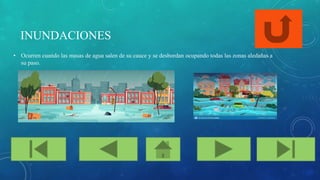 INUNDACIONES
• Ocurren cuando las masas de agua salen de su cauce y se desbordan ocupando todas las zonas aledañas a
su paso.
 