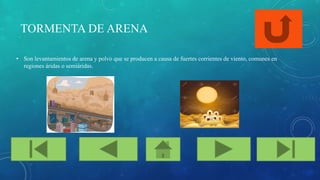 TORMENTA DE ARENA
• Son levantamientos de arena y polvo que se producen a causa de fuertes corrientes de viento, comunes en
regiones áridas o semiáridas.
 