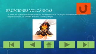 ERUPCIONES VOLCÁNICAS
Se refiere a la expulsión de diversos materiales activos dentro de un volcán que, al aumentar la temperatura del
magma de la tierra, son liberados de manera violenta y abrupta.
 