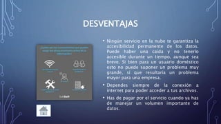 DESVENTAJAS
• Ningún servicio en la nube te garantiza la
accesibilidad permanente de los datos.
Puede haber una caída y no tenerlo
accesible durante un tiempo, aunque sea
breve. Si bien para un usuario doméstico
esto no puede suponer un problema muy
grande, sí que resultaría un problema
mayor para una empresa.
• Dependes siempre de la conexión a
internet para poder acceder a tus archivos.
• Has de pagar por el servicio cuando ya has
de manejar un volumen importante de
datos.
 