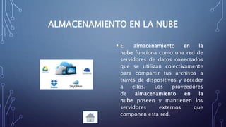 ALMACENAMIENTO EN LA NUBE
• El almacenamiento en la
nube funciona como una red de
servidores de datos conectados
que se utilizan colectivamente
para compartir tus archivos a
través de dispositivos y acceder
a ellos. Los proveedores
de almacenamiento en la
nube poseen y mantienen los
servidores externos que
componen esta red.
 