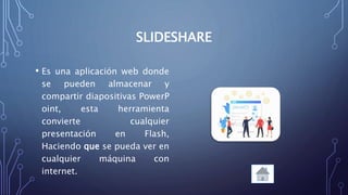 SLIDESHARE
• Es una aplicación web donde
se pueden almacenar y
compartir diapositivas PowerP
oint, esta herramienta
convierte cualquier
presentación en Flash,
Haciendo que se pueda ver en
cualquier máquina con
internet.
 