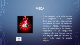 MEGA
• Es un servicio en la nube similar
a Dropbox o Google
Drive que permite intercambiar
libremente archivos de todo tipo
películas, libros, videojuegos,
música, documentos personales,
fotografías y un larguísimo
etcétera) de una forma mucho
más segura para los usuarios y,
sobre todo, para la propia
página.
 