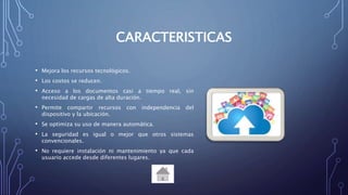CARACTERISTICAS
• Mejora los recursos tecnológicos.
• Los costos se reducen.
• Acceso a los documentos casi a tiempo real, sin
necesidad de cargas de alta duración.
• Permite compartir recursos con independencia del
dispositivo y la ubicación.
• Se optimiza su uso de manera automática.
• La seguridad es igual o mejor que otros sistemas
convencionales.
• No requiere instalación ni mantenimiento ya que cada
usuario accede desde diferentes lugares.
 