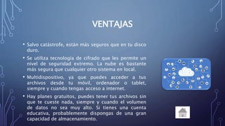 VENTAJAS
• Salvo catástrofe, están más seguros que en tu disco
duro.
• Se utiliza tecnología de cifrado que les permite un
nivel de seguridad extremo. La nube es bastante
más segura que cualquier otro sistema en local.
• Multidispositivo, ya que puedes acceder a tus
archivos desde tu móvil, ordenador o tablet,
siempre y cuando tengas acceso a internet.
• Hay planes gratuitos, puedes tener tus archivos sin
que te cueste nada, siempre y cuando el volumen
de datos no sea muy alto. Si tienes una cuenta
educativa, probablemente dispongas de una gran
capacidad de almacenamiento.
 