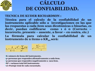 CÁLCULO
DE CONFIABILIDAD.
TECNICA DE KUDER RICHARDSON :
Técnica para el calculo de la confiabilidad de un
instrumento aplicable sólo a investigaciones en las que
las respuestas a cada ítem sean dicotómicas o binarias, es
decir, puedan codificarse como 1 ó 0 (Correcto –
incorrecto, presente – ausente, a favor – en contra, etc.)
La fórmula para calcular la confiabilidad de un
instrumento de n ítems o KR20 será:
K=número de ítems del instrumento.
p=personas que responden afirmativamente a cada ítem.
q=personas que responden negativamente a caca ítem.
St2= varianza total del instrumento
xi=Puntaje total de cada encuestado.
2
2
.
*
1 st
qpst
k
k
rtt


 n
xx
st
i 







2__
2
 
