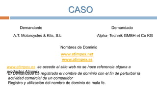 CASO
Demandante

Demandado

A.T. Motorcycles & Kits, S.L

Alpha- Technik GMBH et Co KG

Nombres de Dominio

www.atimpex.net
www.atimpex.es
www.atimpex.es se accede al sitio web no se hace referencia alguna a
productos Atimpex registrado el nombre de dominio con el fin de perturbar la
El Demandado ha
actividad comercial de un competidor
Registro y utilización del nombre de dominio de mala fe.

 