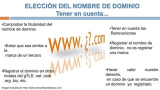 ELECCIÓN DEL NOMBRE DE DOMINIO
Tener en cuenta...
•Comprobar la titularidad del
nombre de dominio

•Evitar que sea similar a
la
marca de un tercero

•Registrar el dominio en otros
niveles del gTLD .net .com
.org .biz, etc.
Imagen tomada de: http://www.newsoftwarefactory.com

•Tener en cuenta las
Renovaciones
Registrar el nombre de
dominio, no es registrar
una marca

•Hacer
valer
nuestro
derecho,
en caso de que se encuentre
un dominio ya registrado

 