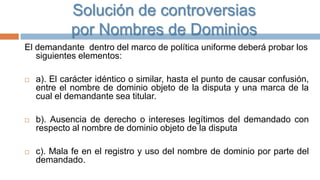 Solución de controversias
por Nombres de Dominios
El demandante dentro del marco de política uniforme deberá probar los
siguientes elementos:


a). El carácter idéntico o similar, hasta el punto de causar confusión,
entre el nombre de dominio objeto de la disputa y una marca de la
cual el demandante sea titular.



b). Ausencia de derecho o intereses legítimos del demandado con
respecto al nombre de dominio objeto de la disputa



c). Mala fe en el registro y uso del nombre de dominio por parte del
demandado.

 