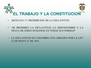 EL TRABAJO Y LA CONSTITUCION
• ARTICULO 17. PROHIBICION DE LA ESCLAVITUD.
• “SE PROHIBEN LA ESCLAVITUD, LA SERVIDUMBRE Y LA
TRATA DE SERES HUMANOS EN TODAS SUS FORMAS”
• LA ESCLAVITUD EN COLOMBIA FUE ABOLIDA POR LA LEY
21 DE MAYO 21 DE 1851.
 