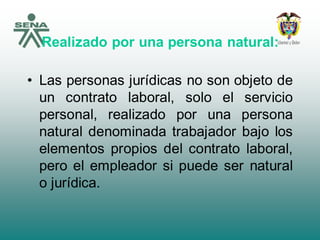 Realizado por una persona natural:
• Las personas jurídicas no son objeto de
un contrato laboral, solo el servicio
personal, realizado por una persona
natural denominada trabajador bajo los
elementos propios del contrato laboral,
pero el empleador si puede ser natural
o jurídica.
 
