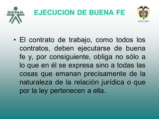 EJECUCION DE BUENA FE
• El contrato de trabajo, como todos los
contratos, deben ejecutarse de buena
fe y, por consiguiente, obliga no sólo a
lo que en él se expresa sino a todas las
cosas que emanan precisamente de la
naturaleza de la relación jurídica o que
por la ley pertenecen a ella.
 