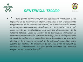 SENTENCIA T500/00
• "... pero puede ocurrir que por una equivocada conducción de la
vigilancia en la ejecución del objeto contractual o por la inadecuada
programación de la contratación estatal, en la realización del mismo
se impongan elementos esenciales de otro tipo de relación contractual,
como sucede en oportunidades con aquellos determinantes de la
relación laboral. Como se señaló en la providencia transcrita, el
elemento diferenciador del contrato de trabajo frente al de prestación
de servicios radica en la subordinación o dependencia en que debe
efectuarse la prestación personal de la actividad convenida; quien
celebra un contrato de prestación de servicios tiene la calidad de
contratista independiente, sin que pueda reclamar los derechos
propios de una relación laboral."
 