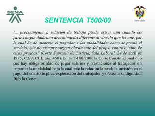 SENTENCIA T500/00
"... precisamente la relación de trabajo puede existir aun cuando las
partes hayan dado una denominación diferente al vínculo que los une, por
lo cual ha de atenerse el juzgador a las modalidades como se prestó el
servicio, que no siempre surgen claramente del propio contrato, sino de
otras pruebas" (Corte Suprema de Justicia, Sala Laboral, 24 de abril de
1975, C.S.J. CLI, pág. 458). En la T-180/2000 la Corte Constitucional dijo
que hay obligatoriedad de pagar salarios y prestaciones al trabajador sin
importar la modalidad bajo la cual esté la relación laboral; la omisión en el
pago del salario implica explotación del trabajador y ofensa a su dignidad.
Dijo la Corte:
 