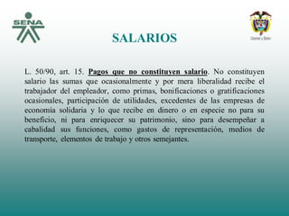 SALARIOS
L. 50/90, art. 15. Pagos que no constituyen salario. No constituyen
salario las sumas que ocasionalmente y por mera liberalidad recibe el
trabajador del empleador, como primas, bonificaciones o gratificaciones
ocasionales, participación de utilidades, excedentes de las empresas de
economía solidaria y lo que recibe en dinero o en especie no para su
beneficio, ni para enriquecer su patrimonio, sino para desempeñar a
cabalidad sus funciones, como gastos de representación, medios de
transporte, elementos de trabajo y otros semejantes.
 