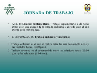 JORNADA DE TRABAJO
• ART. 159.Trabajo suplementario. Trabajo suplementario o de horas
extras es el que excede de la jornada ordinaria y en todo caso el que
excede de la máxima legal
• L. 789/2002, art. 25. Trabajo ordinario y nocturno:
1. Trabajo ordinario es el que se realiza entre las seis horas (6:00 a.m.) y
las veintidós horas (10:00 p.m.).
2. Trabajo nocturno es el comprendido entre las veintidós horas (10:00
p.m.) y las seis horas (6:00 a.m.).
 