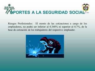 APORTES A LA SEGURIDAD SOCIAL
Riesgos Profesionales: El monto de las cotizaciones a cargo de los
empleadores, no podrá ser inferior al 0.348% ni superior al 8.7%, de la
base de cotización de los trabajadores del respectivo empleador.
 