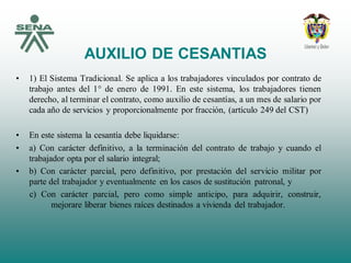 AUXILIO DE CESANTIAS
• 1) El Sistema Tradicional. Se aplica a los trabajadores vinculados por contrato de
trabajo antes del 1° de enero de 1991. En este sistema, los trabajadores tienen
derecho, al terminar el contrato, como auxilio de cesantías, a un mes de salario por
cada año de servicios y proporcionalmente por fracción, (artículo 249 del CST)
• En este sistema la cesantía debe liquidarse:
• a) Con carácter definitivo, a la terminación del contrato de trabajo y cuando el
trabajador opta por el salario integral;
• b) Con carácter parcial, pero definitivo, por prestación del servicio militar por
parte del trabajador y eventualmente en los casos de sustitución patronal, y
c) Con carácter parcial, pero como simple anticipo, para adquirir, construir,
mejorare liberar bienes raíces destinados a vivienda del trabajador.
 