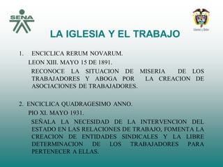 LA IGLESIA Y EL TRABAJO
1. ENCICLICA RERUM NOVARUM.
LEON XIII. MAYO 15 DE 1891.
RECONOCE LA SITUACION DE MISERIA DE LOS
TRABAJADORES Y ABOGA POR LA CREACION DE
ASOCIACIONES DE TRABAJADORES.
2. ENCICLICA QUADRAGESIMO ANNO.
PIO XI. MAYO 1931.
SEÑALA LA NECESIDAD DE LA INTERVENCION DEL
ESTADO EN LAS RELACIONES DE TRABAJO, FOMENTA LA
CREACION DE ENTIDADES SINDICALES Y LA LIBRE
DETERMINACION DE LOS TRABAJADORES PARA
PERTENECER A ELLAS.
 